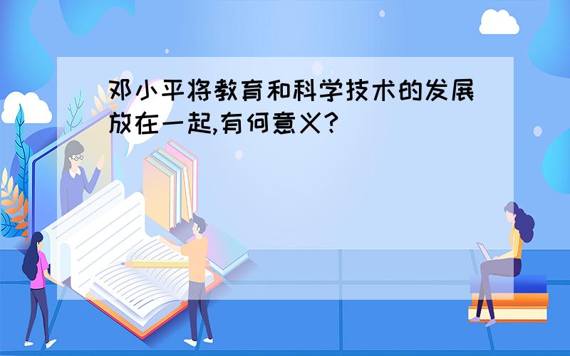 邓小平将教育和科学技术的发展放在一起,有何意义?