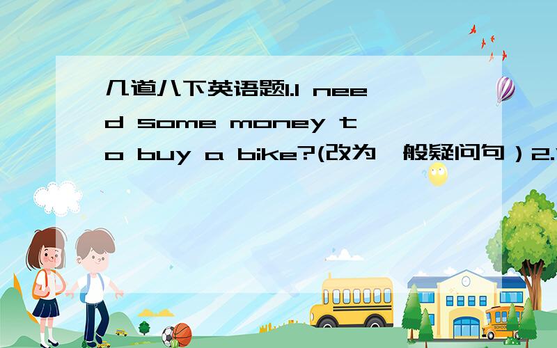 几道八下英语题1.I need some money to buy a bike?(改为一般疑问句）2.Why don't you go shopping?(改为同义句）