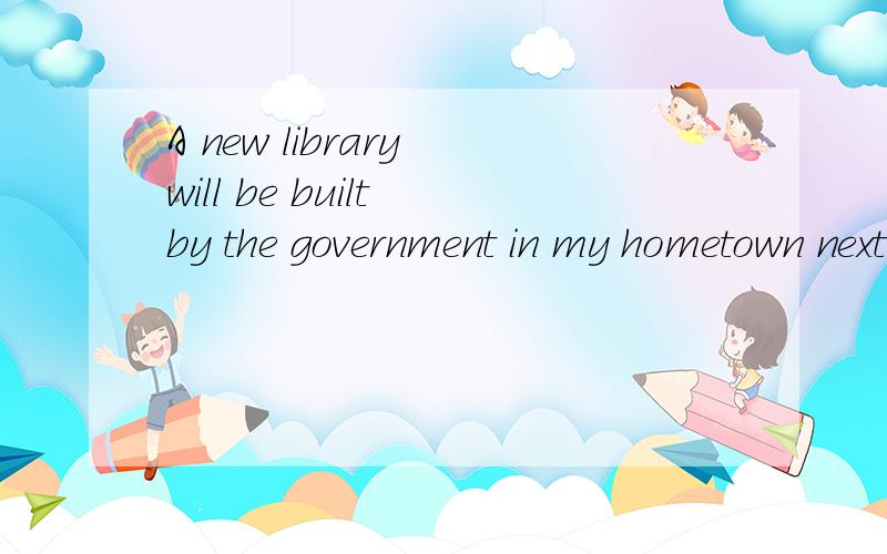 A new library will be built by the government in my hometown next year.（改为主动语态)____ ____ ____ ____ a new library in my hometown next year.