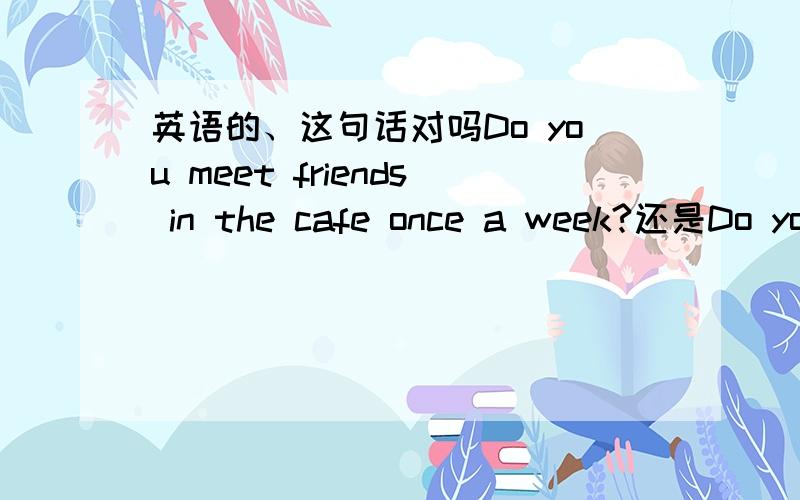 英语的、这句话对吗Do you meet friends in the cafe once a week?还是Do you once a week meet friends in the cafe?哪个对