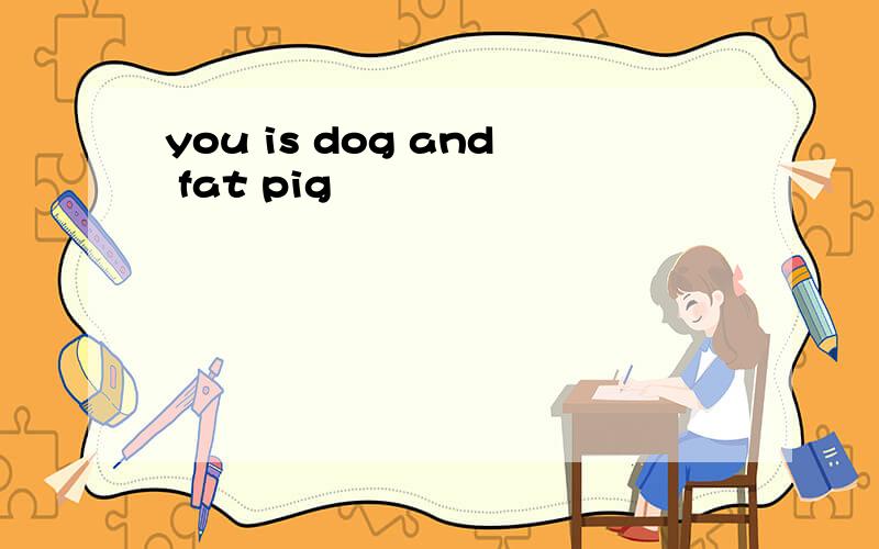 you is dog and fat pig