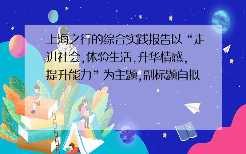 上海之行的综合实践报告以“走进社会,体验生活,升华情感,提升能力”为主题,副标题自拟