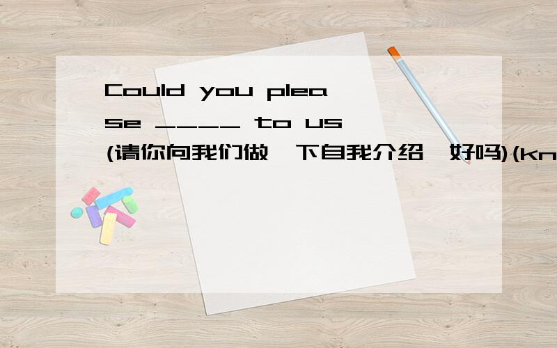 Could you please ____ to us (请你向我们做一下自我介绍,好吗)(know)Could you please ____ to us (请你向我们做一下自我介绍,好吗)(know)