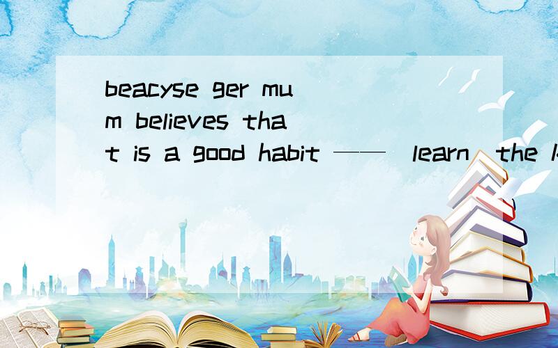 beacyse ger mum believes that is a good habit ——（learn）the knowledge