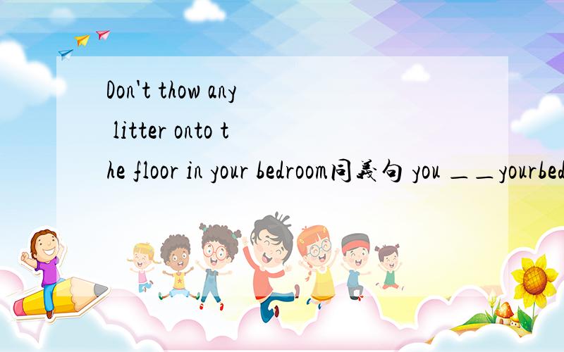 Don't thow any litter onto the floor in your bedroom同义句 you ＿＿yourbedroom＿and＿