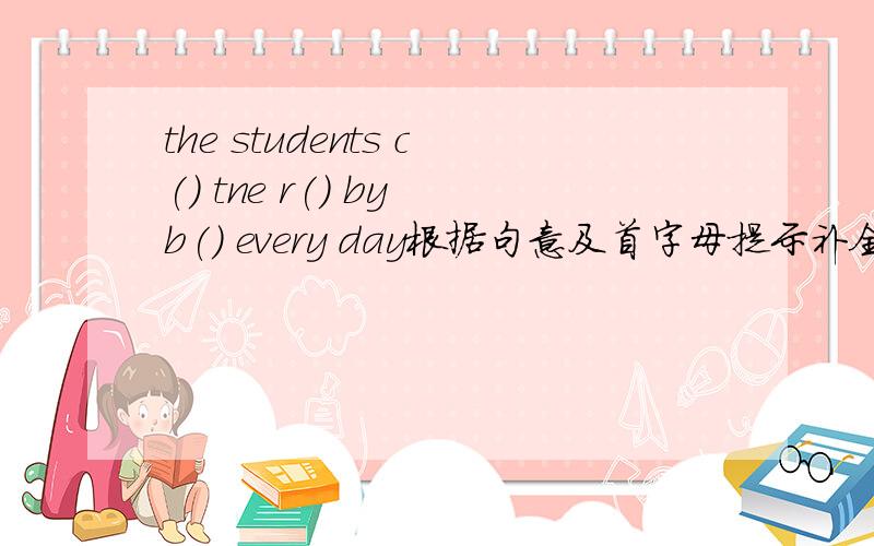 the students c() tne r() by b() every day根据句意及首字母提示补全单词还有一个：my litty brother isn't a() to stay at home by himself