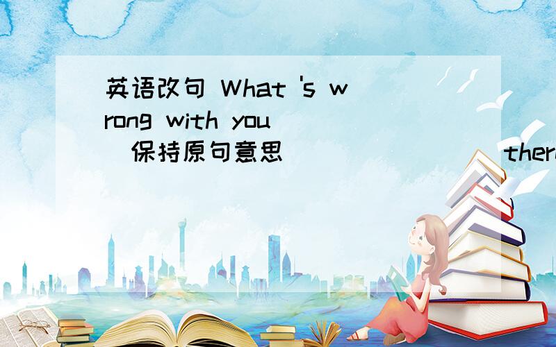 英语改句 What 's wrong with you (保持原句意思）_______ there _____ wrong with you?
