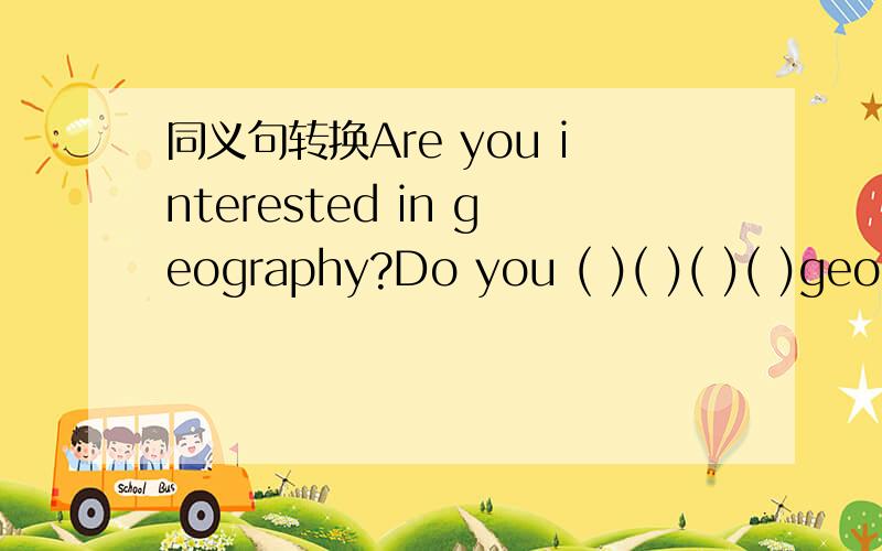 同义句转换Are you interested in geography?Do you ( )( )( )( )geography?