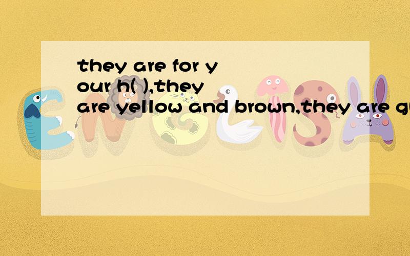 they are for your h( ),they are yellow and brown,they are g( ).里面填什么呀?