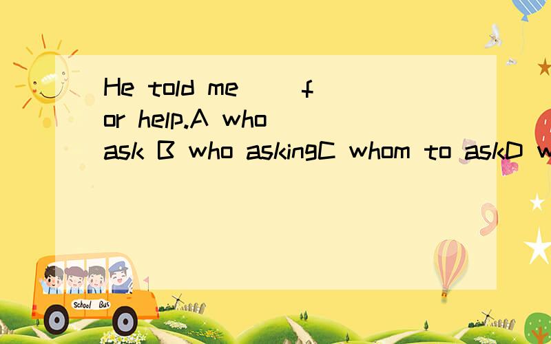 He told me（ ）for help.A who ask B who askingC whom to askD whom asked