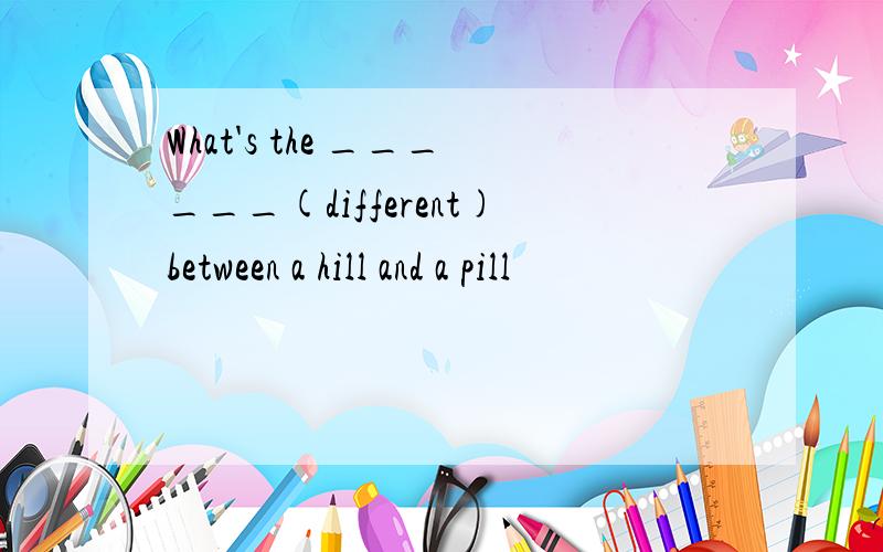 What's the ______(different)between a hill and a pill