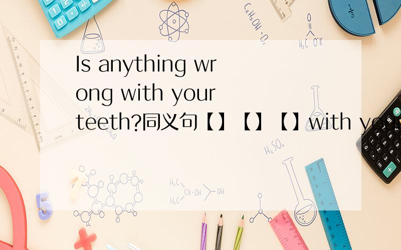 Is anything wrong with your teeth?同义句【】【】【】with your teeth?