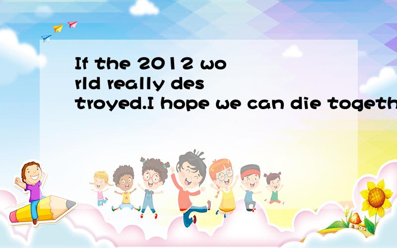 If the 2012 world really destroyed.I hope we can die together是什么意思