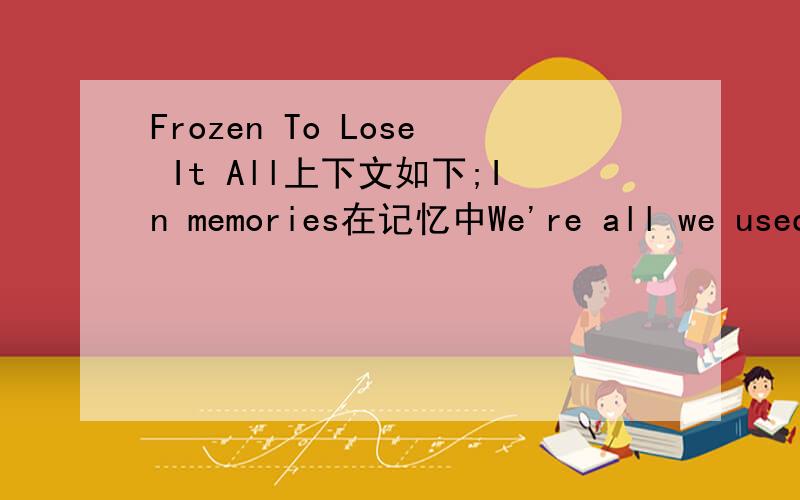 Frozen To Lose It All上下文如下;In memories在记忆中We're all we used to beOur frozen broken hearts Ready to lose it all Life's running out too fastIt's all we have This all reminds of how in love and lost we are