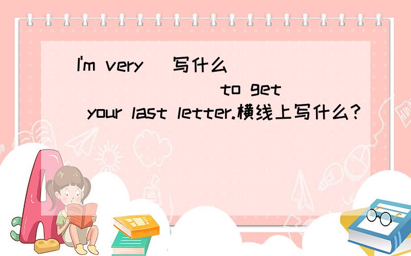I'm very (写什么）_______ to get your last letter.横线上写什么?
