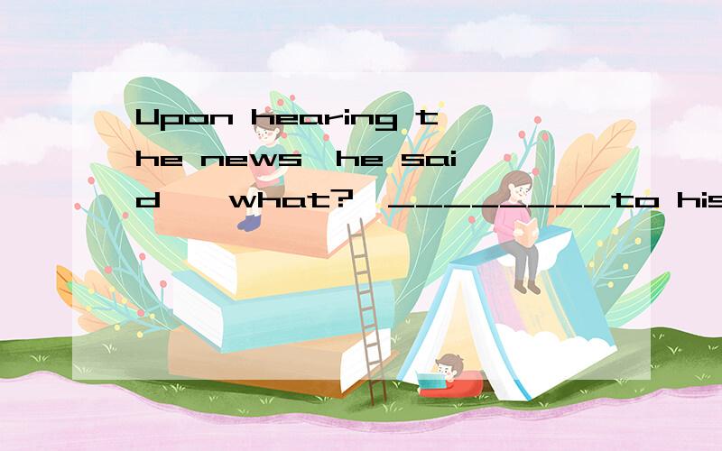 Upon hearing the news,he said,
