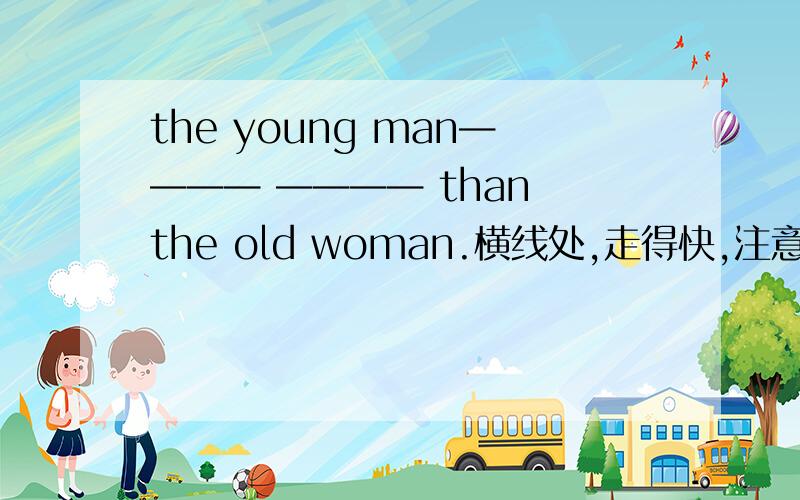 the young man———— ———— than the old woman.横线处,走得快,注意,不是跑