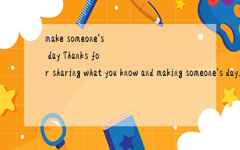 make someone's day Thanks for sharing what you know and making someone's day.