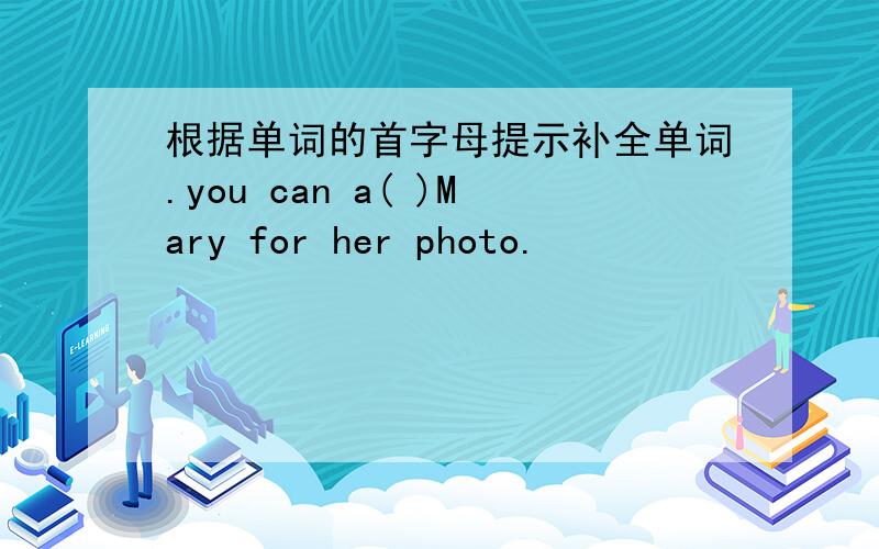 根据单词的首字母提示补全单词.you can a( )Mary for her photo.