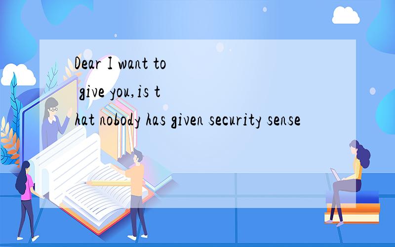Dear I want to give you,is that nobody has given security sense