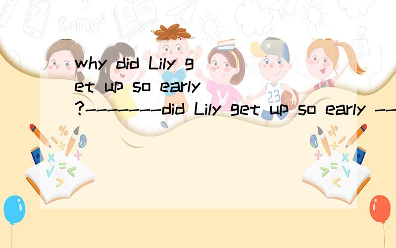 why did Lily get up so early?-------did Lily get up so early -------?（每空一词）