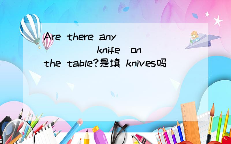 Are there any ____(knife)on the table?是填 knives吗