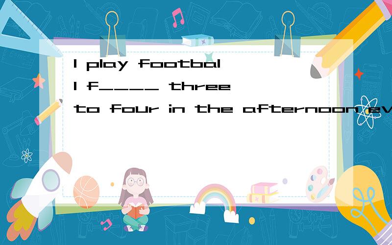 I play football f____ three to four in the afternoon every Tuerday填入适当的单词