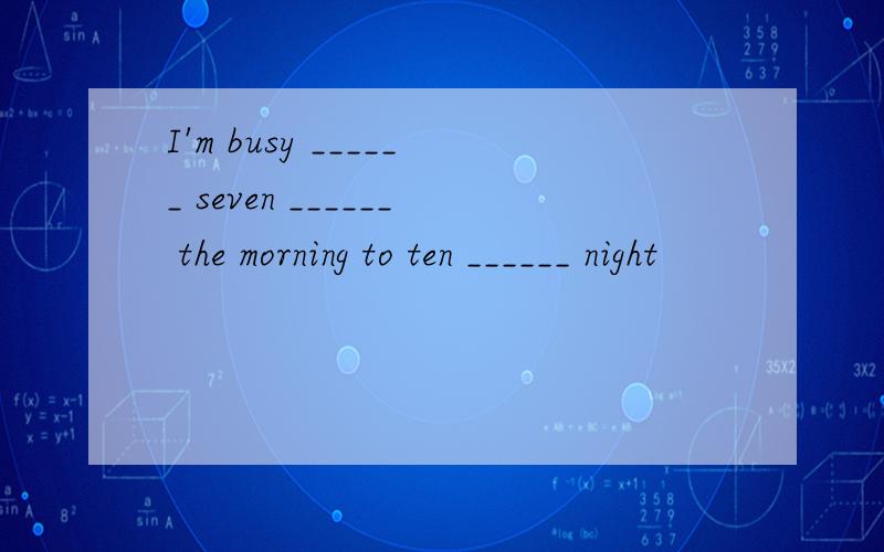 I'm busy ______ seven ______ the morning to ten ______ night
