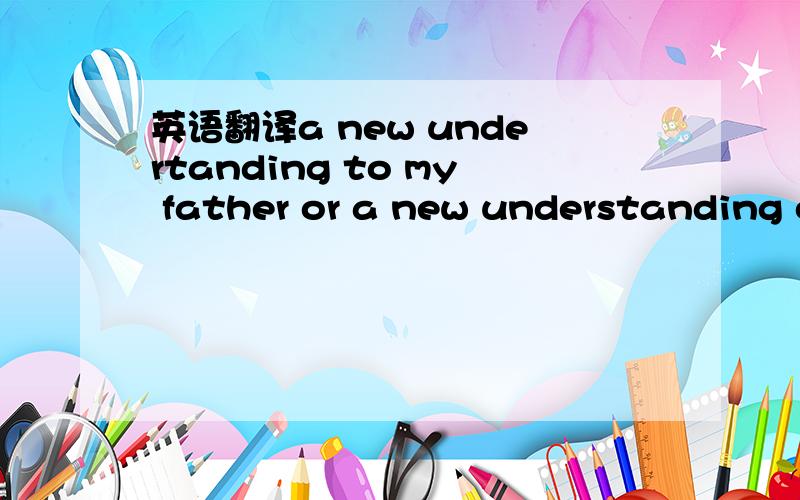 英语翻译a new undertanding to my father or a new understanding of my father