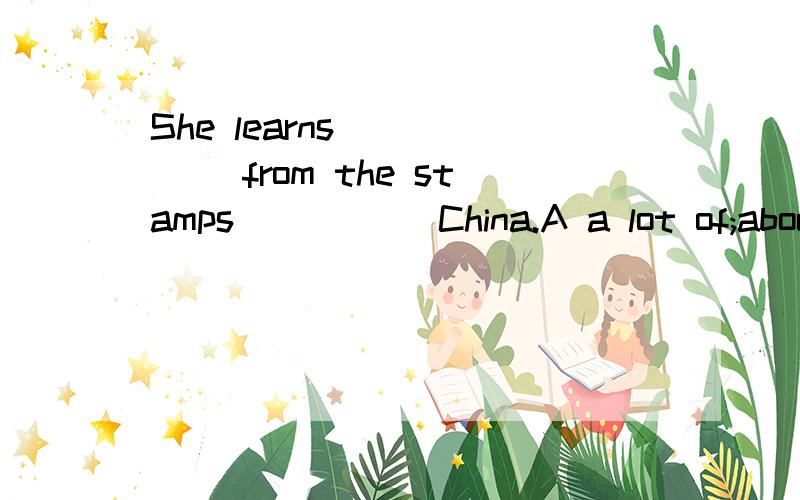 She learns _____ from the stamps _____China.A a lot of;about B a lot of;on C alot;about D lots of;on
