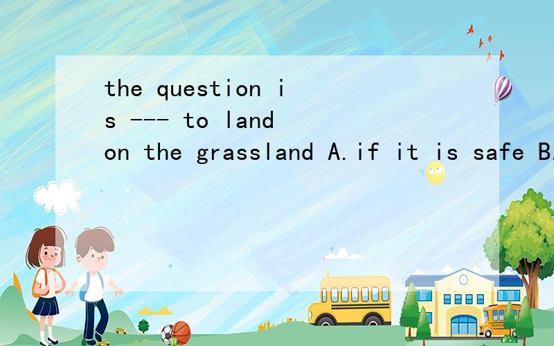 the question is --- to land on the grassland A.if it is safe B.if is it safe C.whether is it saft Dthe question is --- to land on the grassland A.if it is safe B.if is it safe C.whether is it saft D.whether it is safe