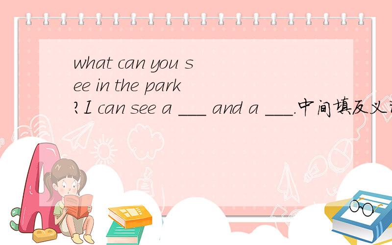 what can you see in the park?I can see a ___ and a ___.中间填反义词.