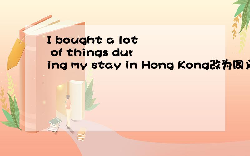 I bought a lot of things during my stay in Hong Kong改为同义句I--- -- -- --- --during my stay in Hong Kong