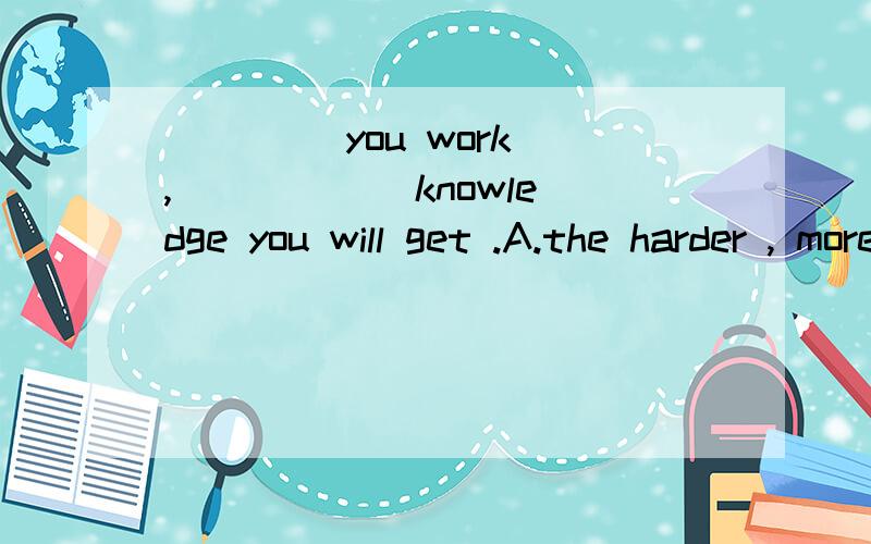 ____ you work , _____ knowledge you will get .A.the harder , moreB,the harder , the more Charder ,more