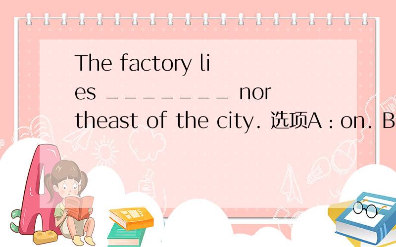 The factory lies _______ northeast of the city. 选项A：on. B:to. C:in D:\ 应选哪个,为什么