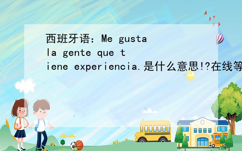 西班牙语：Me gusta la gente que tiene experiencia.是什么意思!?在线等!太感谢了！没想到这里的人这么热心~