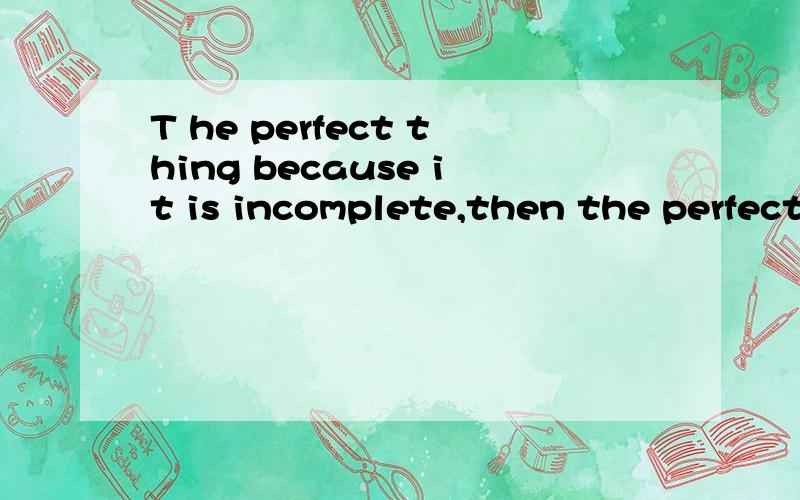 T he perfect thing because it is incomplete,then the perfect incomplete )哪个英语高手帮我翻译一下