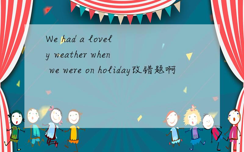 We had a lovely weather when we were on holiday改错题啊