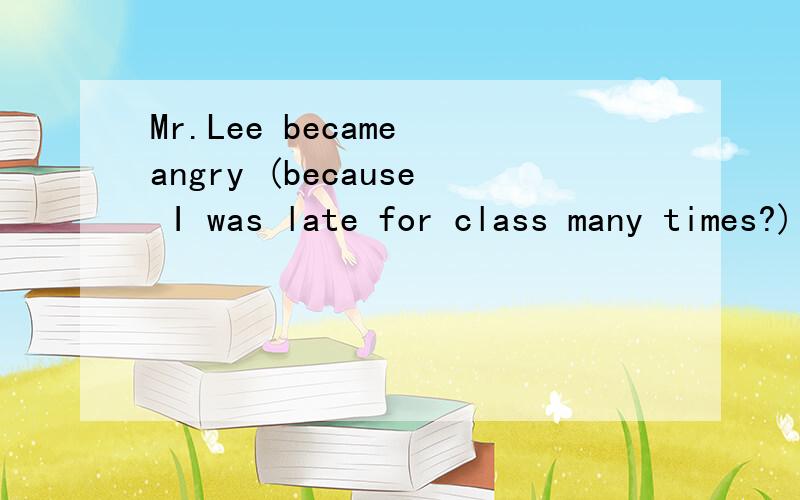 Mr.Lee became angry (because I was late for class many times?) ______ ______ Me.Lee ______ angry
