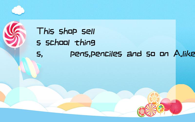 This shop sells school things,（ ） pens,penciles and so on A.like B.in C.on D.at