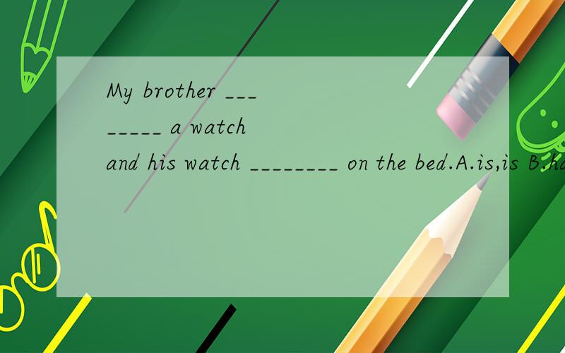 My brother ________ a watch and his watch ________ on the bed.A.is,is B.has,has C.is,has D.has,is