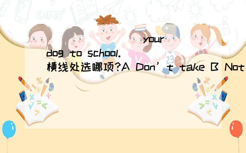 ________ your dog to school.横线处选哪项?A Don’t take B Not take C Don’t bring D Not bring