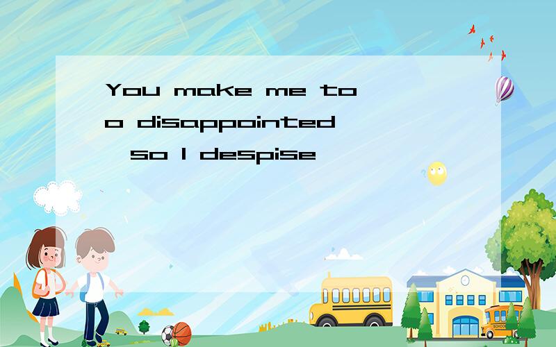 You make me too disappointed,so I despise