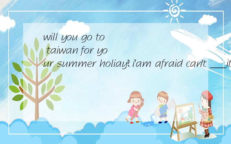 will you go to taiwan for your summer holiay?i'am afraid can't ___it.i may have a trip to a holiday to a city nearby.填空处无中文,清楚答案及其原因.