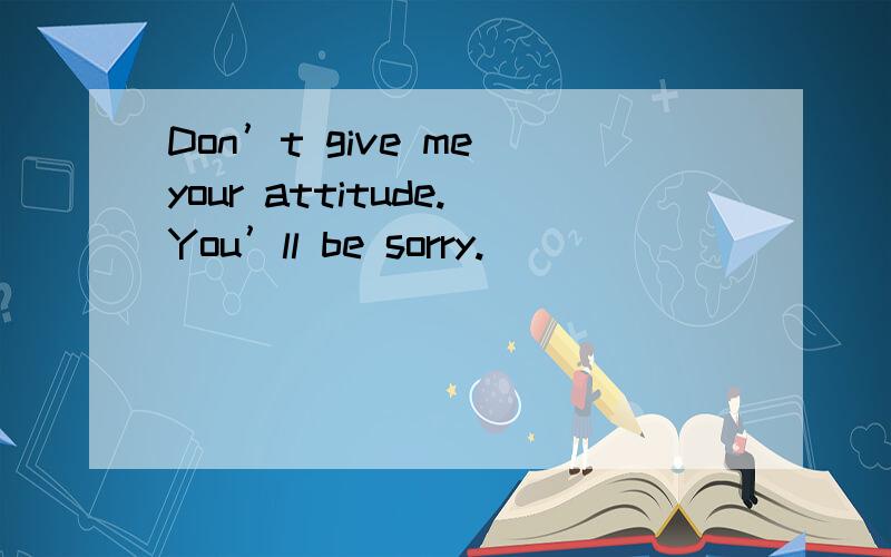 Don’t give me your attitude.You’ll be sorry.
