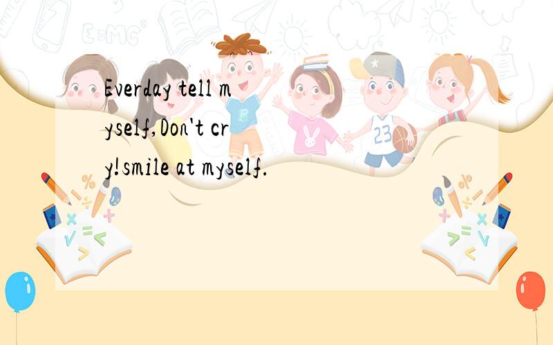 Everday tell myself,Don't cry!smile at myself.