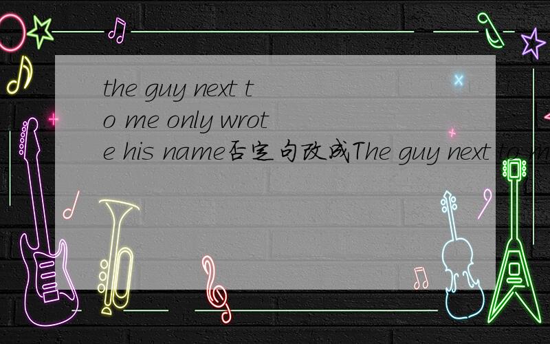 the guy next to me only wrote his name否定句改成The guy next to me（ ） only（ ） his name.