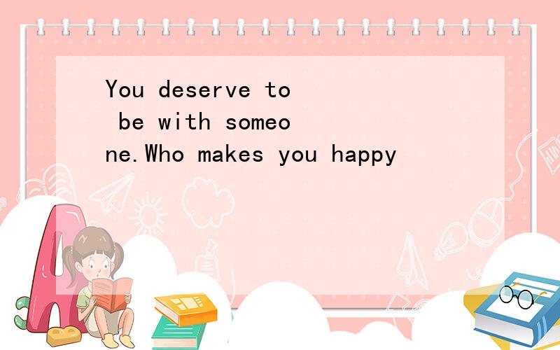 You deserve to be with someone.Who makes you happy