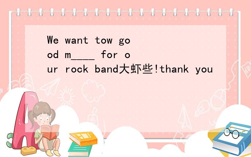 We want tow good m____ for our rock band大虾些!thank you