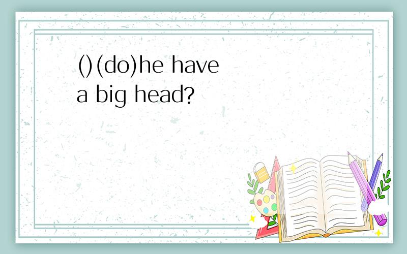 ()(do)he have a big head?